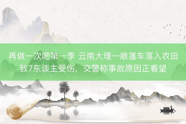 再做一次吧第一季 云南大理一敞篷车落入农田致7东谈主受伤,交警称事故原因正看望