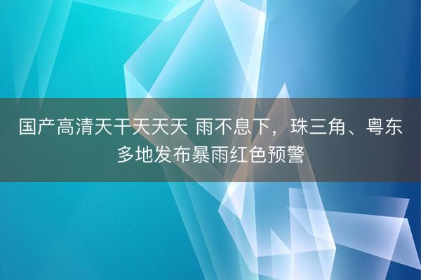 国产高清天干天天天 雨不息下,珠三角、粤东多地发布暴雨红色预警