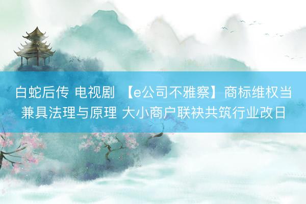 白蛇后传 电视剧 【e公司不雅察】商标维权当兼具法理与原理 大小商户联袂共筑行业改日