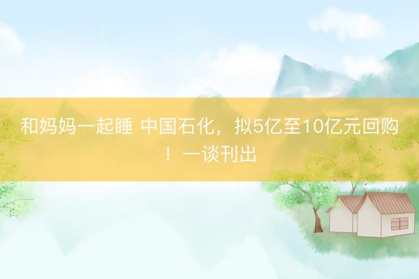 和妈妈一起睡 中国石化，拟5亿至10亿元回购！一谈刊出
