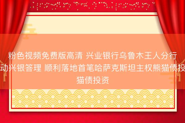 粉色视频免费版高清 兴业银行乌鲁木王人分行联动兴银答理 顺利落地首笔哈萨克斯坦主权熊猫债投资
