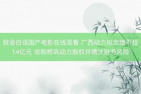 致命白话国产电影在线观看 广西动力拟定增不超14亿元 收购桥巩动力股权并镌汰财务风险