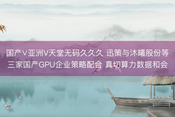 国产∨亚洲V天堂无码久久久 迅策与沐曦股份等三家国产GPU企业策略配合 真切算力数据和会