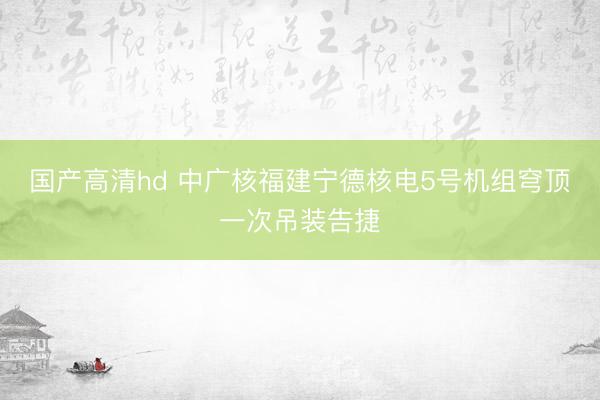 国产高清hd 中广核福建宁德核电5号机组穹顶一次吊装告捷