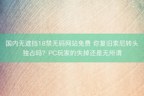 国内无遮挡18禁无码网站免费 你复旧索尼转头独占吗？PC玩家的失掉还是无所谓