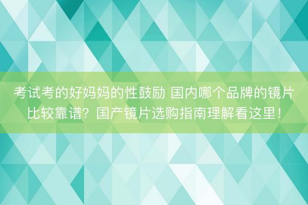 考试考的好妈妈的性鼓励 国内哪个品牌的镜片比较靠谱？国产镜片选购指南理解看这里！
