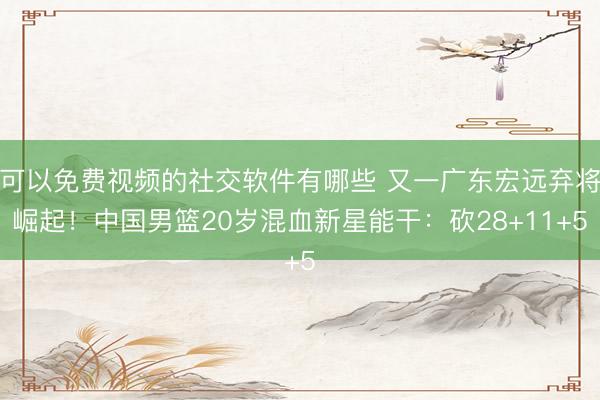 可以免费视频的社交软件有哪些 又一广东宏远弃将崛起！中国男篮20岁混血新星能干：砍28+11+5