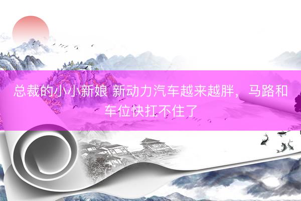 总裁的小小新娘 新动力汽车越来越胖，马路和车位快扛不住了