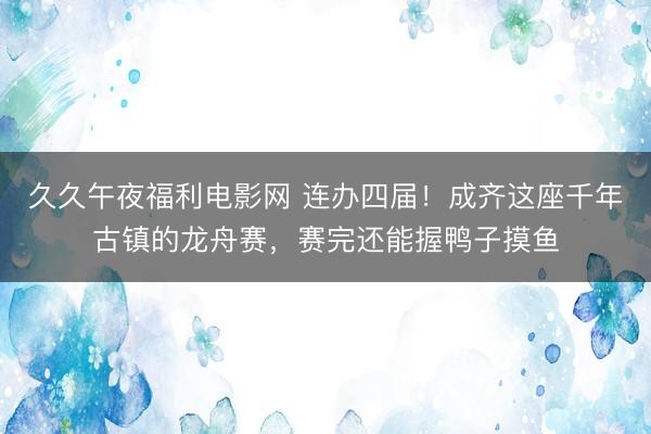 久久午夜福利电影网 连办四届！成齐这座千年古镇的龙舟赛，赛完还能握鸭子摸鱼