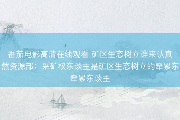 番茄电影高清在线观看 矿区生态树立谁来认真？当然资源部：采矿权东谈主是矿区生态树立的牵累东谈主