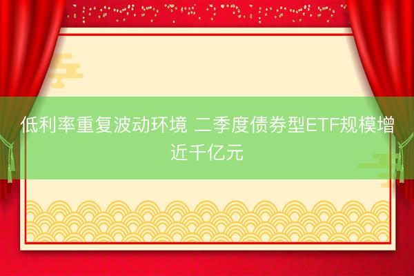 低利率重复波动环境 二季度债券型ETF规模增近千亿元