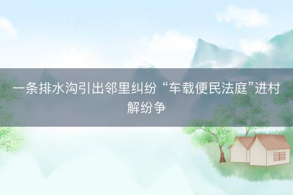 一条排水沟引出邻里纠纷 “车载便民法庭”进村解纷争