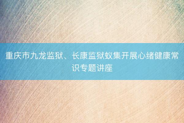 重庆市九龙监狱、长康监狱蚁集开展心绪健康常识专题讲座