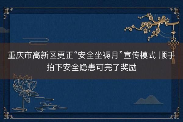 重庆市高新区更正“安全坐褥月”宣传模式 顺手拍下安全隐患可完了奖励