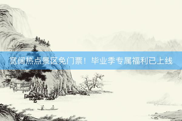 宽阔热点景区免门票！毕业季专属福利已上线