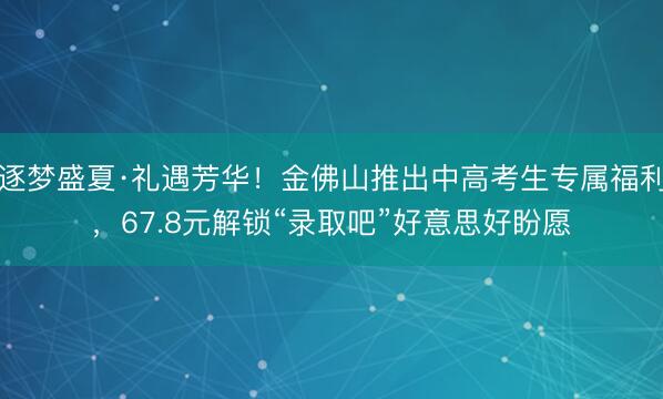 逐梦盛夏·礼遇芳华！金佛山推出中高考生专属福利，67.8元解锁“录取吧”好意思好盼愿
