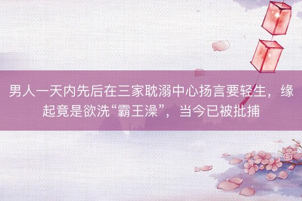 男人一天内先后在三家耽溺中心扬言要轻生，缘起竟是欲洗“霸王澡”，当今已被批捕