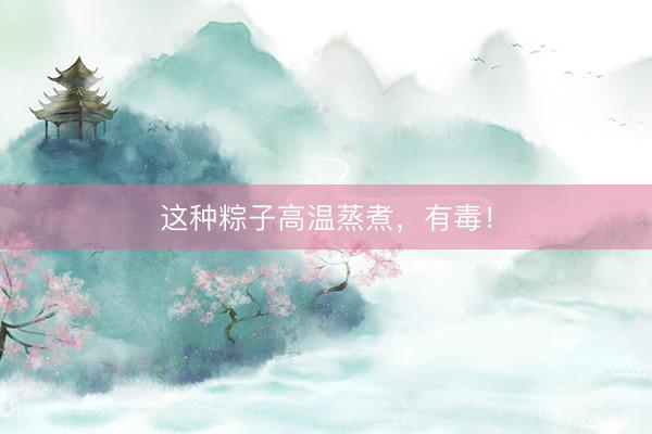 这种粽子高温蒸煮，有毒！