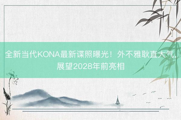 全新当代KONA最新谍照曝光！外不雅耿直大气，展望2028年前亮相