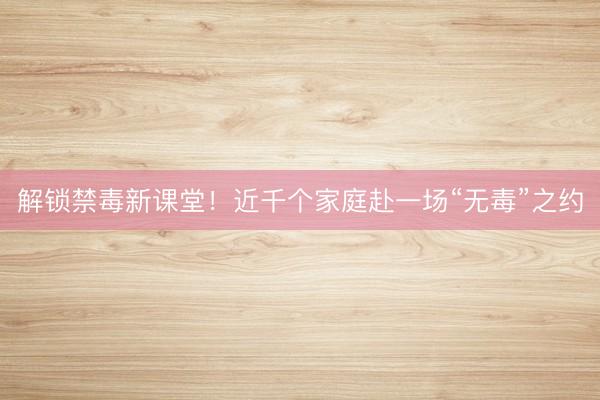 解锁禁毒新课堂！近千个家庭赴一场“无毒”之约